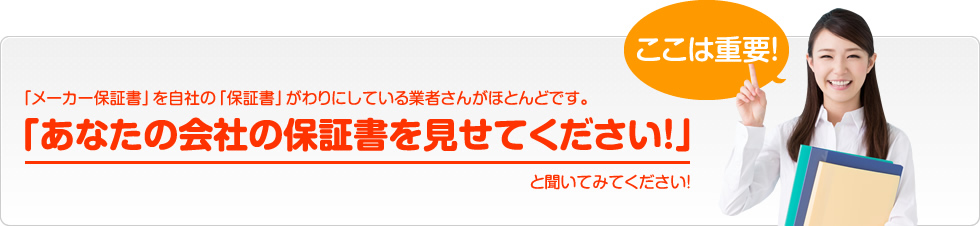 ここは重要！「メーカー保証書」を自社の「保証書」がわりにしている業者さんがほとんどです。「あなたの会社の保証書を見せてください！」と聞いてみてください！