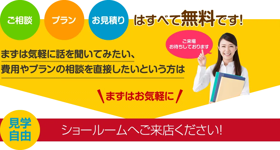 ご相談・プラン・お見積りはすべて無料です！まずは気軽に話を聞いてみたい、費用やプランの相談を直接したいという方はまずはお気軽にショールームへご来店ください！【見学自由】